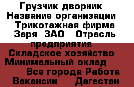 Грузчик-дворник › Название организации ­ Трикотажная фирма Заря, ЗАО › Отрасль предприятия ­ Складское хозяйство › Минимальный оклад ­ 15 000 - Все города Работа » Вакансии   . Дагестан респ.,Дагестанские Огни г.